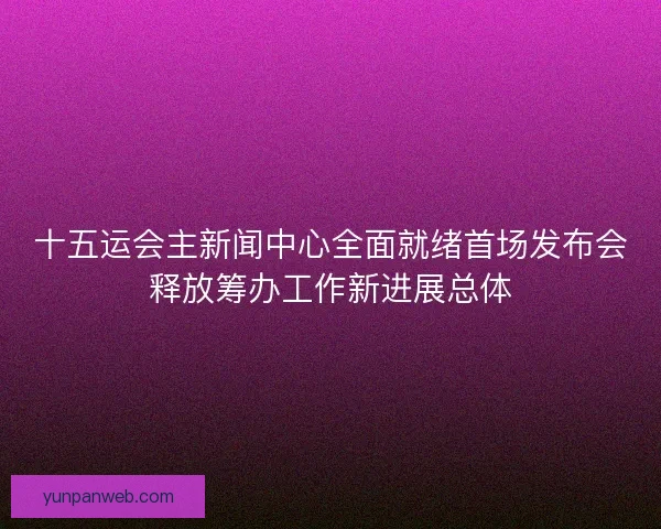 十五运会主新闻中心全面就绪首场发布会释放筹办工作新进展总体